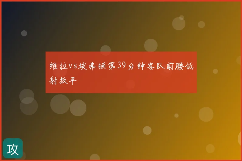 维拉vs埃弗顿第39分钟客队前腰低射扳平