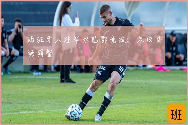 西班牙人迎毕尔巴鄂竞技：末段临场调整